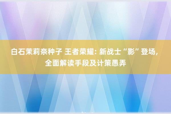 白石茉莉奈种子 王者荣耀: 新战士“影”登场, 全面解读手段及计策愚弄