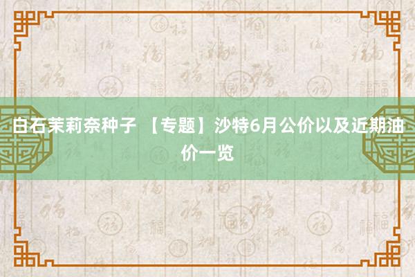白石茉莉奈种子 【专题】沙特6月公价以及近期油价一览
