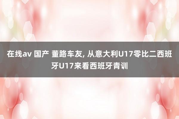 在线av 国产 董路车友, 从意大利U17零比二西班牙U17来看西班牙青训