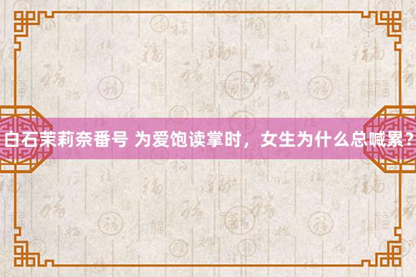 白石茉莉奈番号 为爱饱读掌时，女生为什么总喊累？