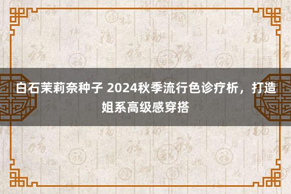 白石茉莉奈种子 2024秋季流行色诊疗析，打造姐系高级感穿搭
