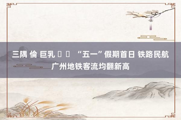 三隅 倫 巨乳 		 “五一”假期首日 铁路民航广州地铁客流均翻新高