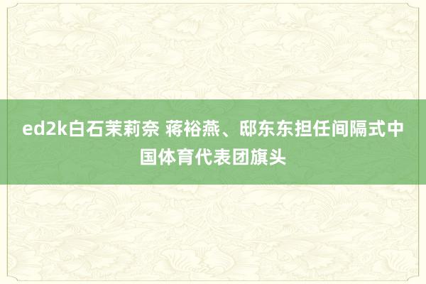 ed2k白石茉莉奈 蒋裕燕、邸东东担任间隔式中国体育代表团旗头