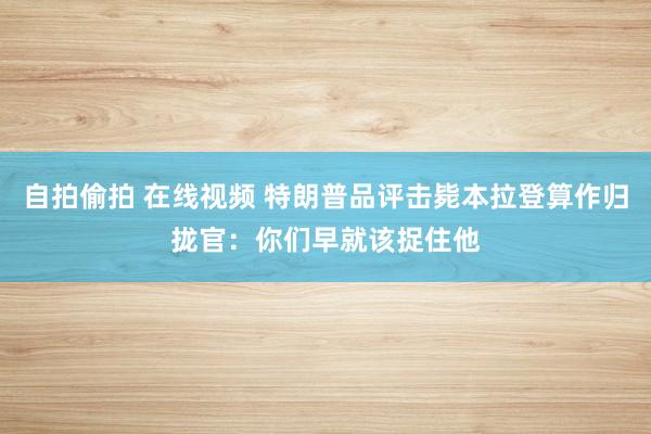 自拍偷拍 在线视频 特朗普品评击毙本拉登算作归拢官：你们早就该捉住他