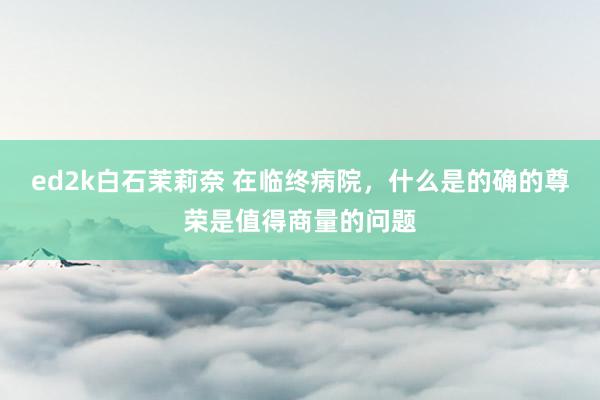 ed2k白石茉莉奈 在临终病院，什么是的确的尊荣是值得商量的问题