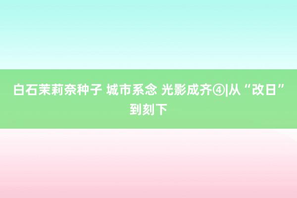 白石茉莉奈种子 城市系念 光影成齐④|从“改日”到刻下