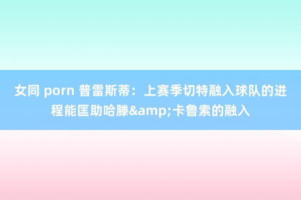 女同 porn 普雷斯蒂：上赛季切特融入球队的进程能匡助哈滕&卡鲁索的融入