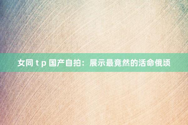 女同 t p 国产自拍：展示最竟然的活命俄顷