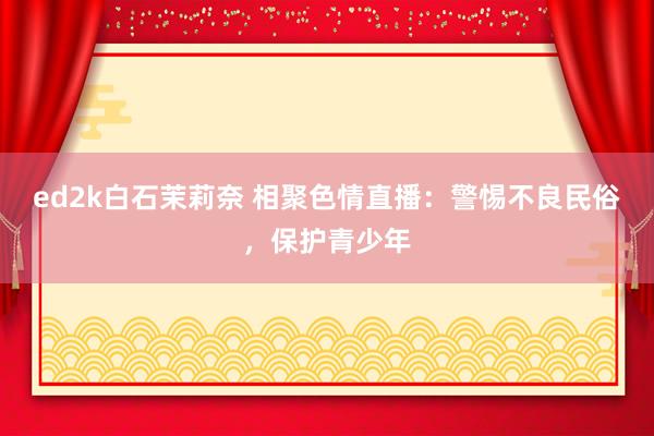 ed2k白石茉莉奈 相聚色情直播：警惕不良民俗，保护青少年