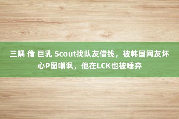 三隅 倫 巨乳 Scout找队友借钱，被韩国网友坏心P图嘲讽，他在LCK也被唾弃