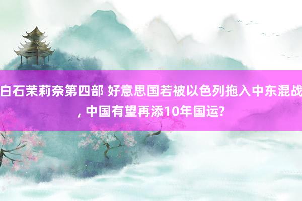 白石茉莉奈第四部 好意思国若被以色列拖入中东混战， 中国有望再添10年国运?