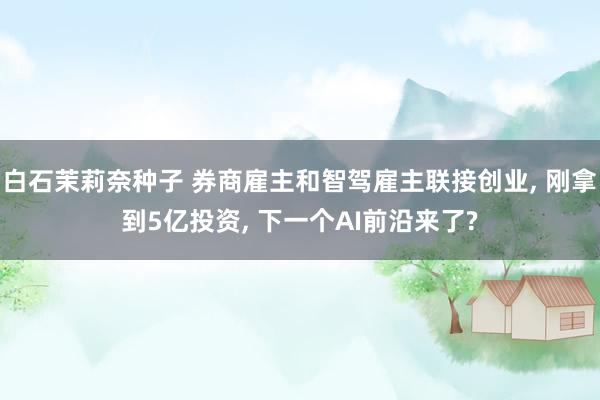白石茉莉奈种子 券商雇主和智驾雇主联接创业， 刚拿到5亿投资， 下一个AI前沿来了?