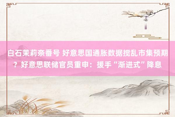 白石茉莉奈番号 好意思国通胀数据搅乱市集预期？好意思联储官员重申：援手“渐进式”降息