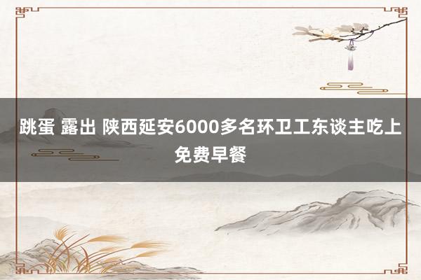 跳蛋 露出 陕西延安6000多名环卫工东谈主吃上免费早餐