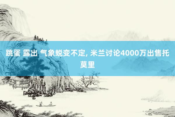 跳蛋 露出 气象蜕变不定， 米兰讨论4000万出售托莫里