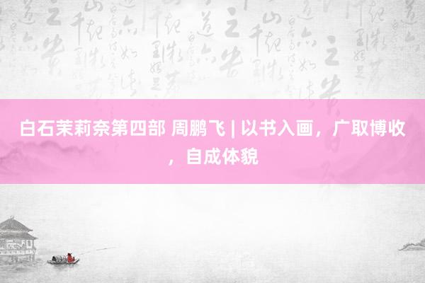 白石茉莉奈第四部 周鹏飞 | 以书入画，广取博收，自成体貌