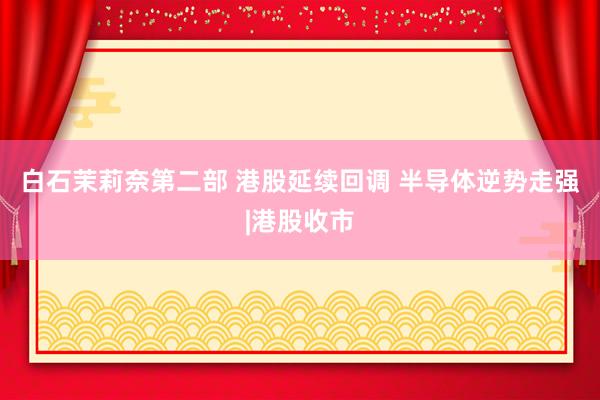 白石茉莉奈第二部 港股延续回调 半导体逆势走强|港股收市