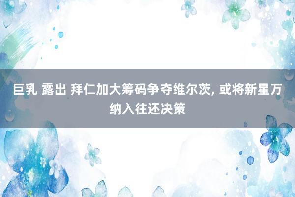 巨乳 露出 拜仁加大筹码争夺维尔茨， 或将新星万纳入往还决策