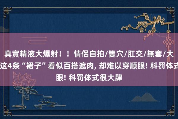 真實精液大爆射！！情侶自拍/雙穴/肛交/無套/大量噴精 这4条“裙子”看似百搭遮肉, 却难以穿顺眼! 科罚体式很大肆