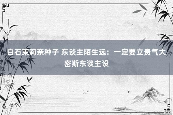 白石茉莉奈种子 东谈主陌生远:一定要立贵气大密斯东谈主设