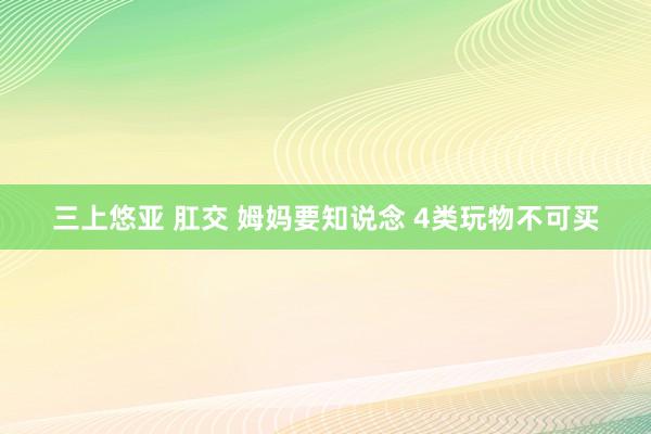 三上悠亚 肛交 姆妈要知说念 4类玩物不可买