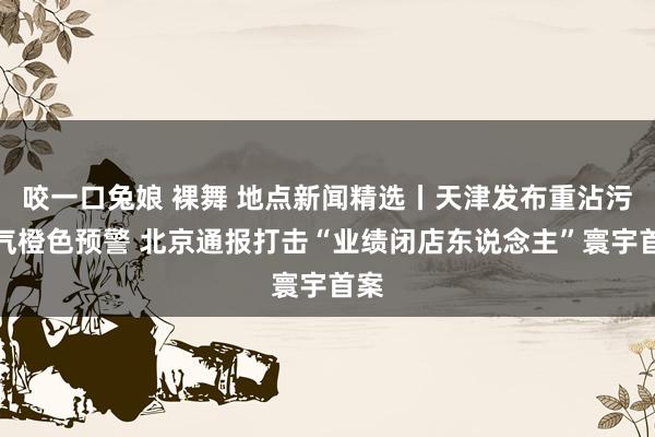 咬一口兔娘 裸舞 地点新闻精选丨天津发布重沾污天气橙色预警 北京通报打击“业绩闭店东说念主”寰宇首案