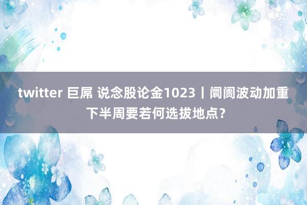 twitter 巨屌 说念股论金1023丨阛阓波动加重 下半周要若何选拔地点？