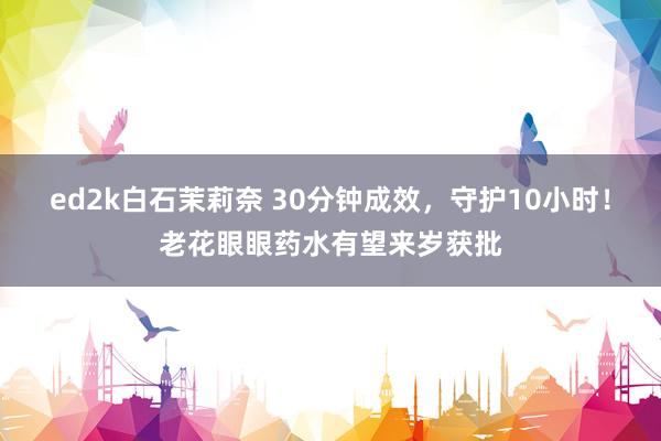 ed2k白石茉莉奈 30分钟成效，守护10小时！老花眼眼药水有望来岁获批