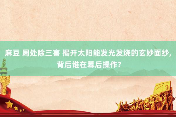 麻豆 周处除三害 揭开太阳能发光发烧的玄妙面纱, 背后谁在幕后操作?