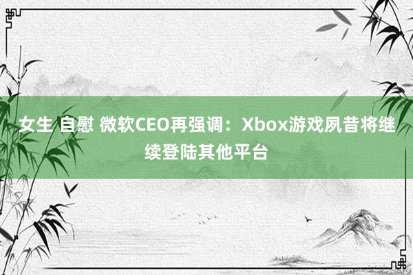 女生 自慰 微软CEO再强调：Xbox游戏夙昔将继续登陆其他平台