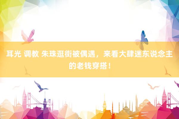 耳光 调教 朱珠逛街被偶遇,来看大肆迷东说念主的老钱穿搭!