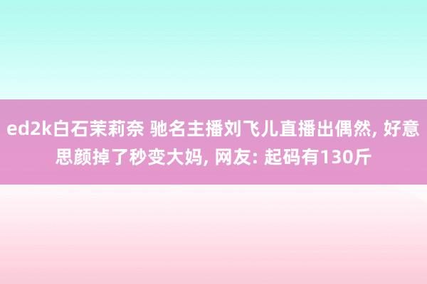 ed2k白石茉莉奈 驰名主播刘飞儿直播出偶然， 好意思颜掉了秒变大妈， 网友: 起码有130斤