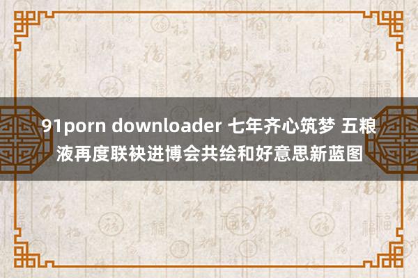 91porn downloader 七年齐心筑梦 五粮液再度联袂进博会共绘和好意思新蓝图