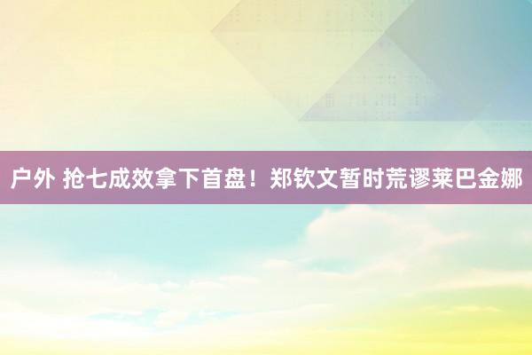 户外 抢七成效拿下首盘！郑钦文暂时荒谬莱巴金娜