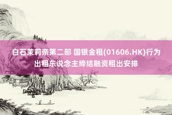白石茉莉奈第二部 国银金租(01606.HK)行为出租东说念主缔结融资租出安排