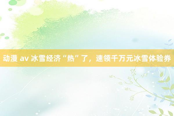 动漫 av 冰雪经济“热”了，速领千万元冰雪体验券
