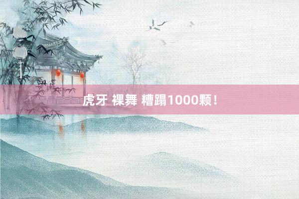 虎牙 裸舞 糟蹋1000颗！