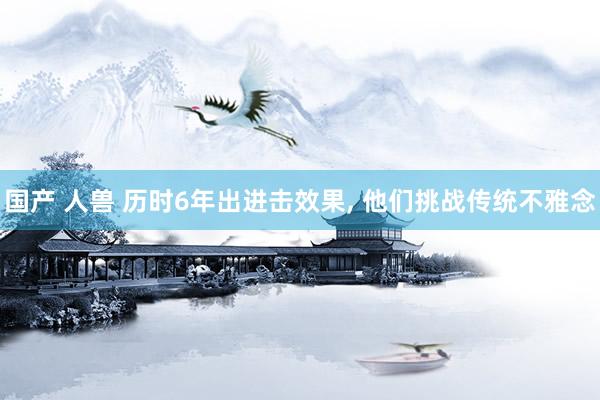 国产 人兽 历时6年出进击效果, 他们挑战传统不雅念