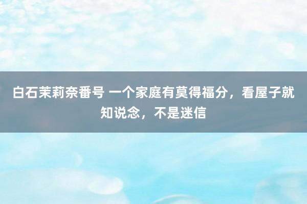 白石茉莉奈番号 一个家庭有莫得福分，看屋子就知说念，不是迷信