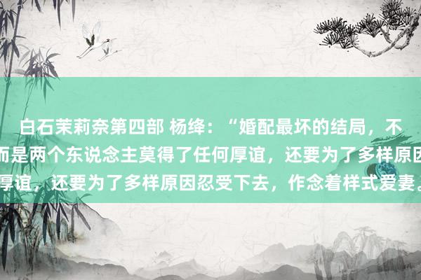 白石茉莉奈第四部 杨绛：“婚配最坏的结局，不是争吵，也不是分开，而是两个东说念主莫得了任何厚谊，还要为了多样原因忍受下去，作念着样式爱妻。”