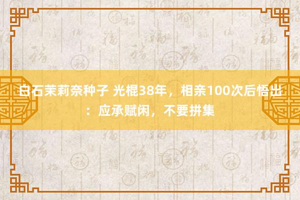 白石茉莉奈种子 光棍38年，相亲100次后悟出：应承赋闲，不要拼集
