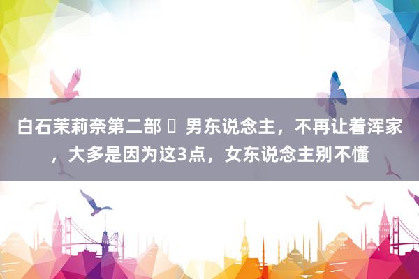 白石茉莉奈第二部 ​男东说念主，不再让着浑家，大多是因为这3点，女东说念主别不懂