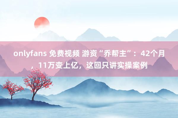 onlyfans 免费视频 游资“乔帮主”：42个月，11万变上亿，这回只讲实操案例