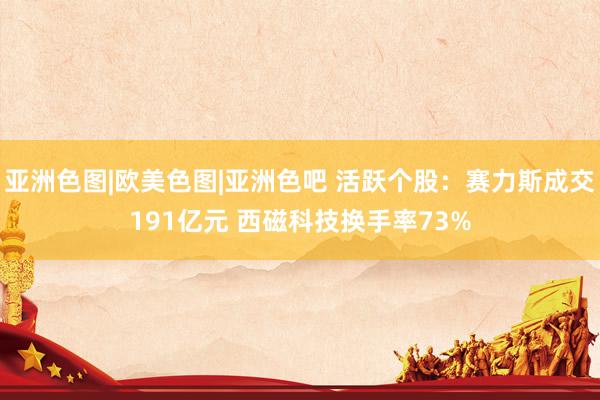 亚洲色图|欧美色图|亚洲色吧 活跃个股：赛力斯成交191亿元 西磁科技换手率73%