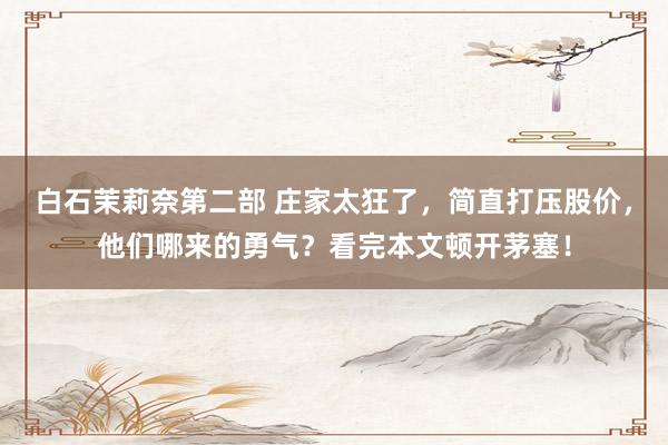 白石茉莉奈第二部 庄家太狂了，简直打压股价，他们哪来的勇气？看完本文顿开茅塞！