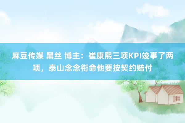 麻豆传媒 黑丝 博主：崔康熙三项KPI竣事了两项，泰山念念衔命他要按契约赔付