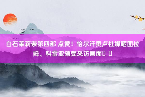 白石茉莉奈第四部 点赞！恰尔汗奥卢社媒晒图拉姆、科雷亚领受采访画面❤️