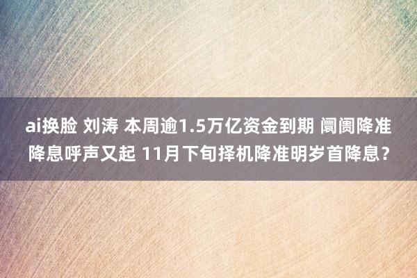 ai换脸 刘涛 本周逾1.5万亿资金到期 阛阓降准降息呼声又起 11月下旬择机降准明岁首降息？