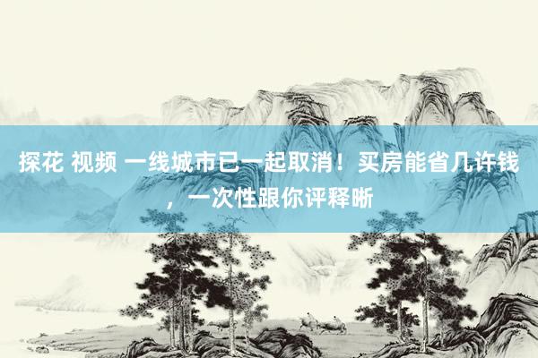探花 视频 一线城市已一起取消！买房能省几许钱，一次性跟你评释晰