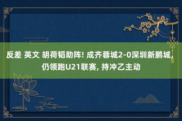 反差 英文 胡荷韬助阵! 成齐蓉城2-0深圳新鹏城, 仍领跑U21联赛, 持冲乙主动